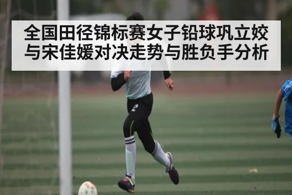 全国田径锦标赛女子铅球巩立姣与宋佳媛对决走势与胜负手分析