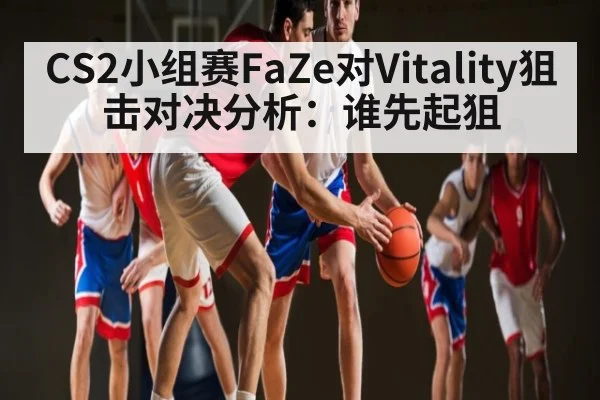 CS2小组赛FaZe对Vitality狙击对决分析：谁先起狙
